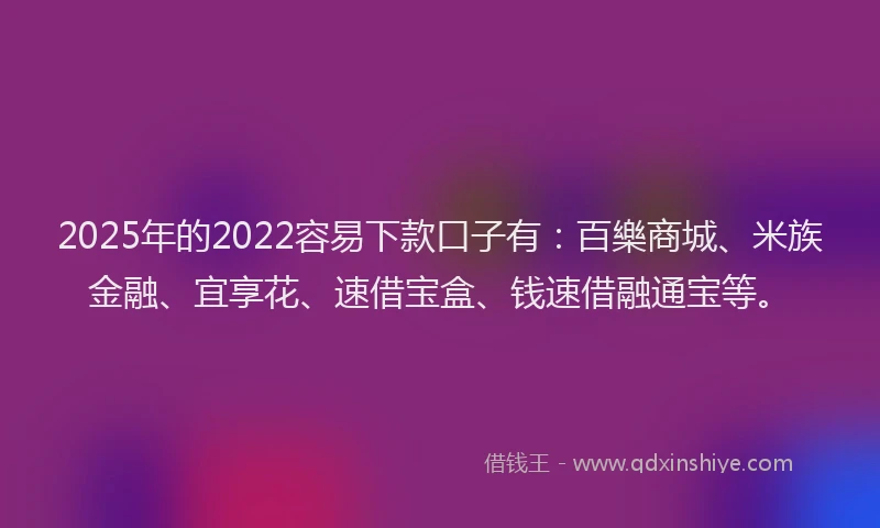2025年的2022容易下款口子有：百樂商城、米族金融、宜享花、速借宝盒、钱速借融通宝等。