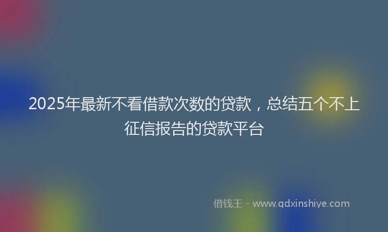 2025年最新不看借款次数的贷款，总结五个不上征信报告的贷款平台