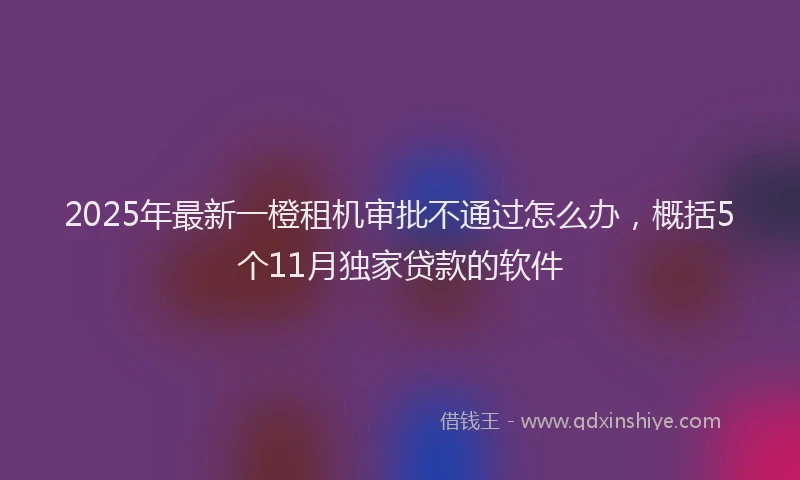 2025年最新一橙租机审批不通过怎么办，概括5个11月独家贷款的软件