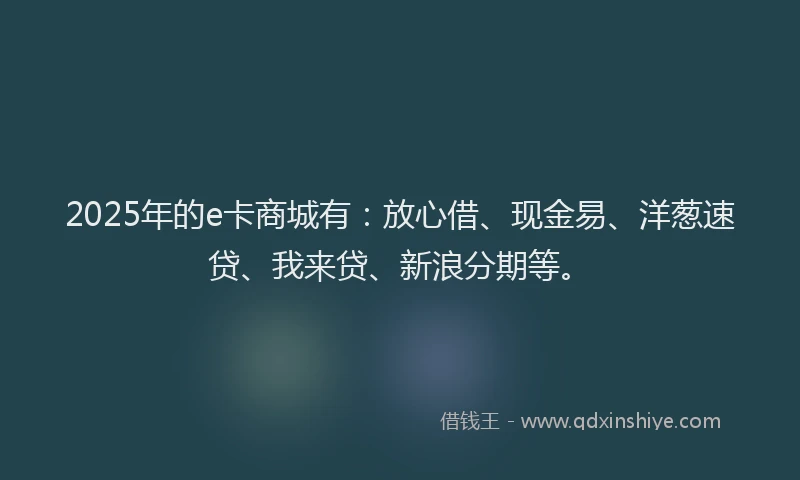 2025年的e卡商城有：放心借、现金易、洋葱速贷、我来贷、新浪分期等。