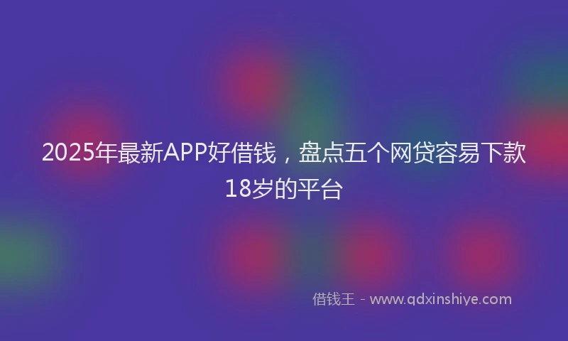 2025年最新APP好借钱，盘点五个网贷容易下款18岁的平台