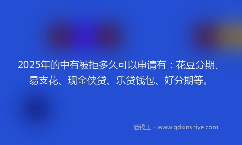 2025年的中有被拒多久可以申请有：花豆分期、易支花、现金侠贷、乐贷钱包、好分期等。