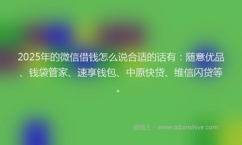 2025年的微信借钱怎么说合适的话有：随意优品、钱袋管家、速享钱包、中原快贷、维信闪贷等。