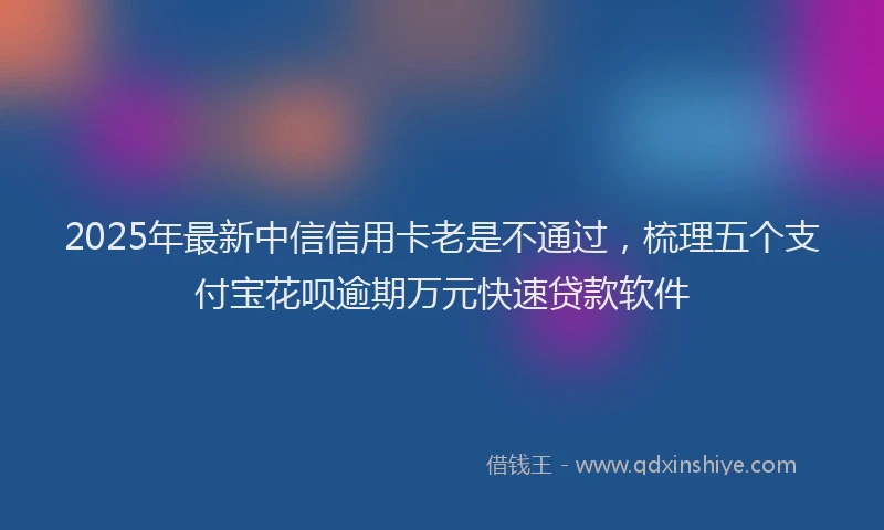 2025年最新中信信用卡老是不通过，梳理五个支付宝花呗逾期万元快速贷款软件