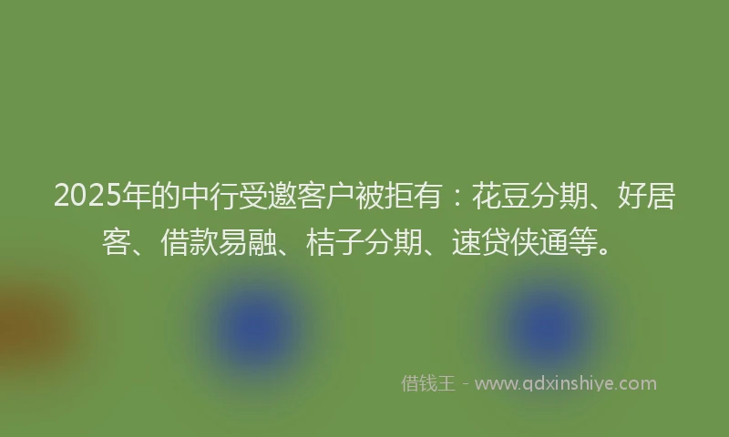 2025年的中行受邀客户被拒有：花豆分期、好居客、借款易融、桔子分期、速贷侠通等。
