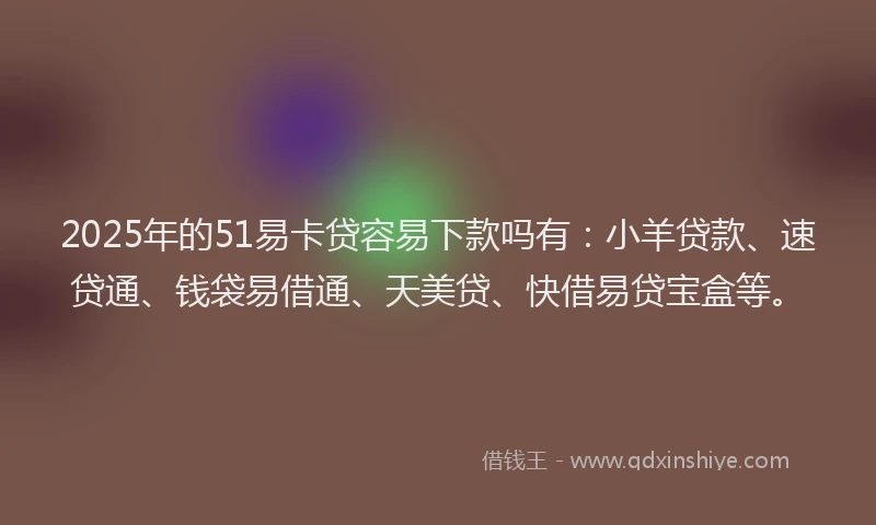 2025年的51易卡贷容易下款吗有：小羊贷款、速贷通、钱袋易借通、天美贷、快借易贷宝盒等。