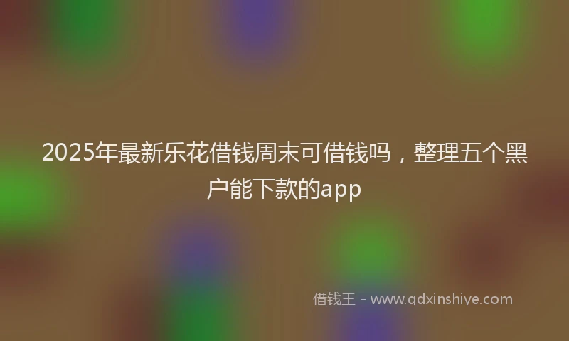 2025年最新乐花借钱周末可借钱吗，整理五个黑户能下款的app