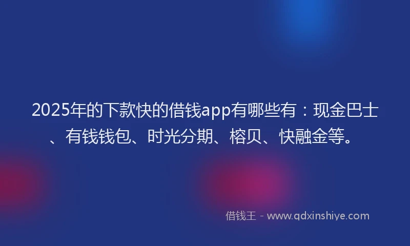 2025年的下款快的借钱app有哪些有：现金巴士、有钱钱包、时光分期、榕贝、快融金等。