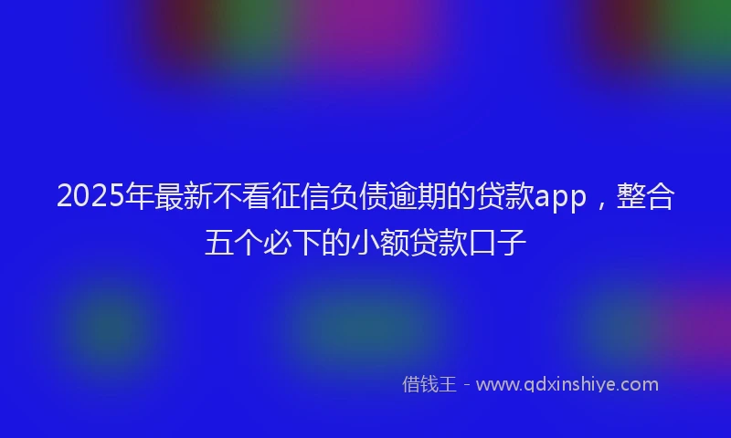 2025年最新不看征信负债逾期的贷款app，整合五个必下的小额贷款口子