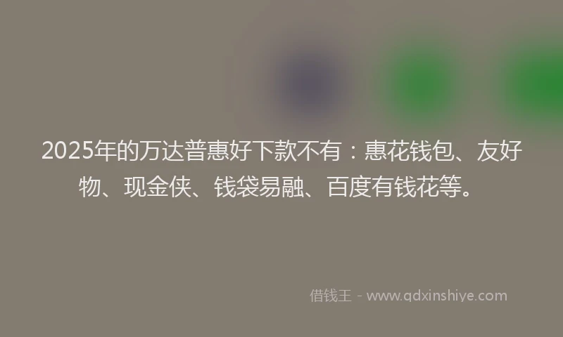 2025年的万达普惠好下款不有：惠花钱包、友好物、现金侠、钱袋易融、百度有钱花等。