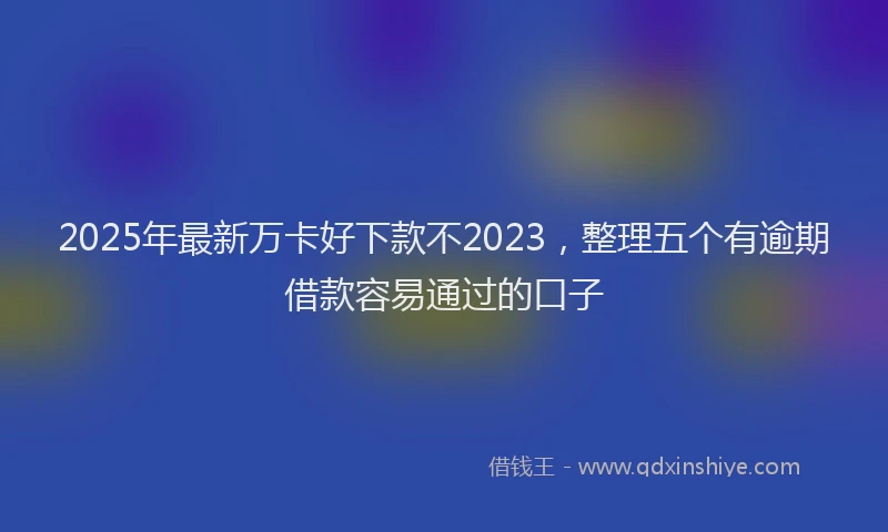 2025年最新万卡好下款不2023，整理五个有逾期借款容易通过的口子