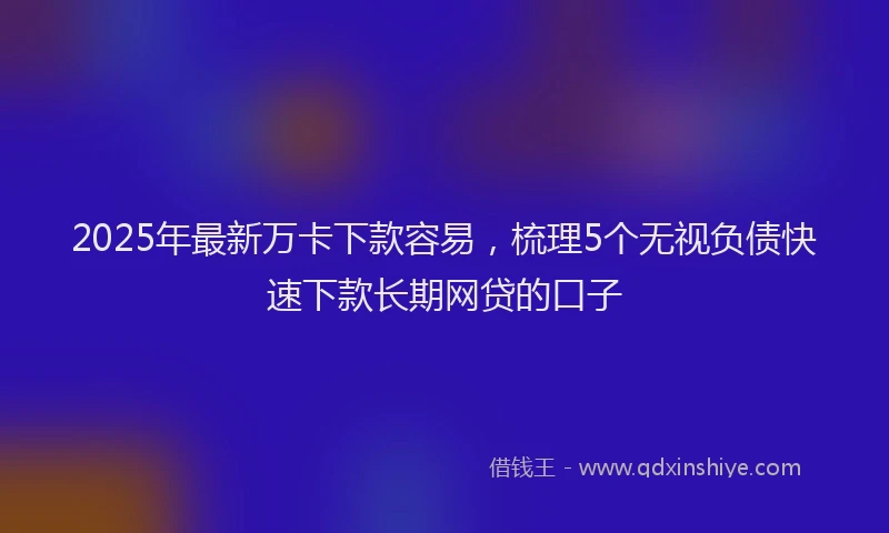 2025年最新万卡下款容易，梳理5个无视负债快速下款长期网贷的口子