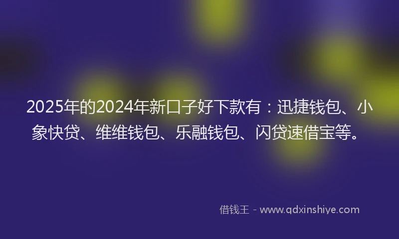 2025年的2024年新口子好下款有：迅捷钱包、小象快贷、维维钱包、乐融钱包、闪贷速借宝等。