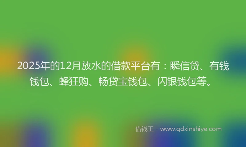 2025年的12月放水的借款平台有：瞬信贷、有钱钱包、蜂狂购、畅贷宝钱包、闪银钱包等。