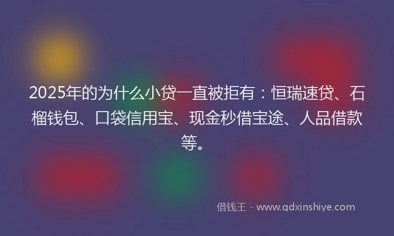 2025年的为什么小贷一直被拒有：恒瑞速贷、石榴钱包、口袋信用宝、现金秒借宝途、人品借款等。