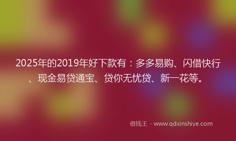 2025年的2019年好下款有：多多易购、闪借快行、现金易贷通宝、贷你无忧贷、新一花等。