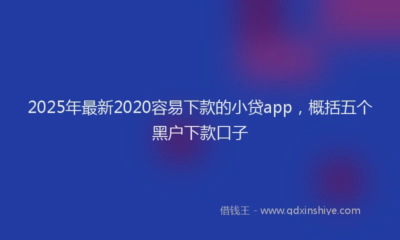 2025年最新2020容易下款的小贷app，概括五个黑户下款口子