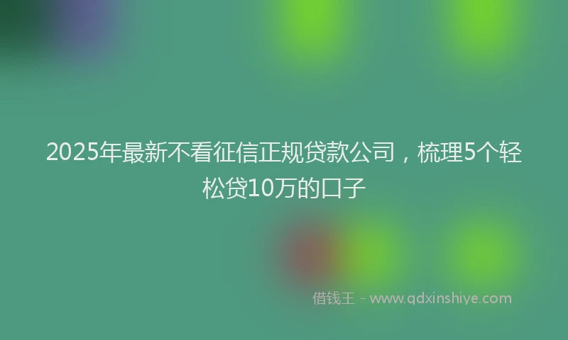 2025年最新不看征信正规贷款公司，梳理5个轻松贷10万的口子