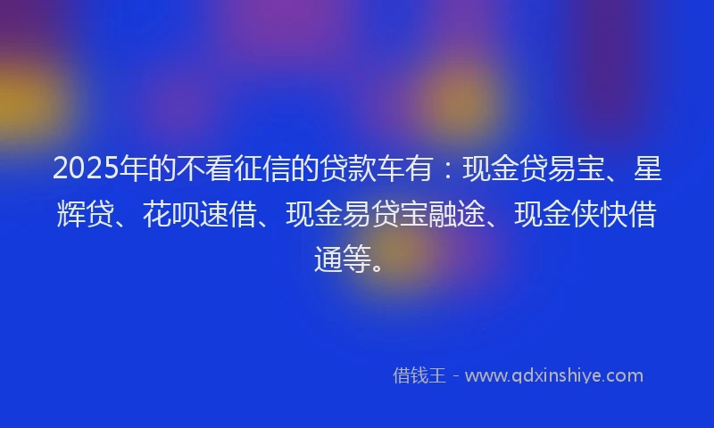 2025年的不看征信的贷款车有：现金贷易宝、星辉贷、花呗速借、现金易贷宝融途、现金侠快借通等。