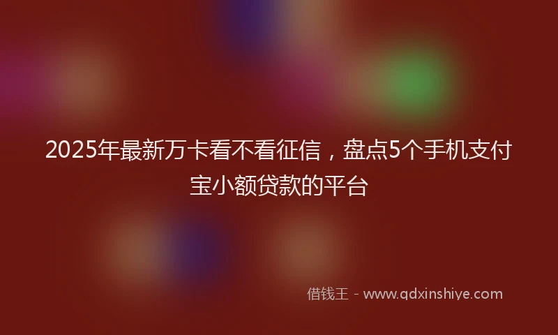 2025年最新万卡看不看征信，盘点5个手机支付宝小额贷款的平台