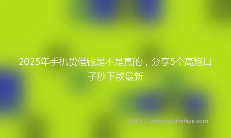 2025年手机货借钱是不是真的，分享5个高炮口子秒下款最新