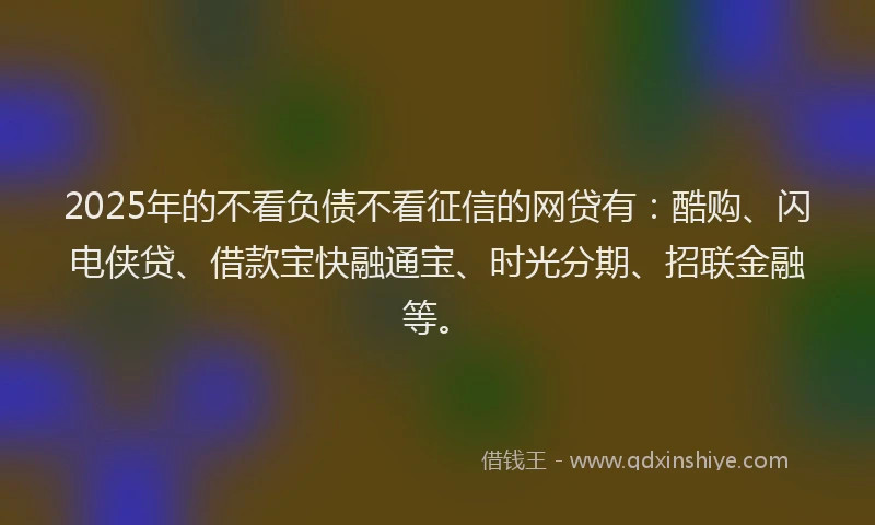 2025年的不看负债不看征信的网贷有：酷购、闪电侠贷、借款宝快融通宝、时光分期、招联金融等。