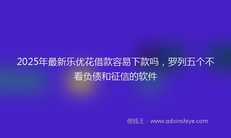 2025年最新乐优花借款容易下款吗，罗列五个不看负债和征信的软件