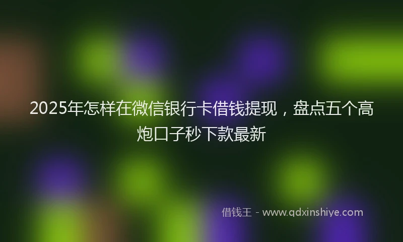 2025年怎样在微信银行卡借钱提现，盘点五个高炮口子秒下款最新