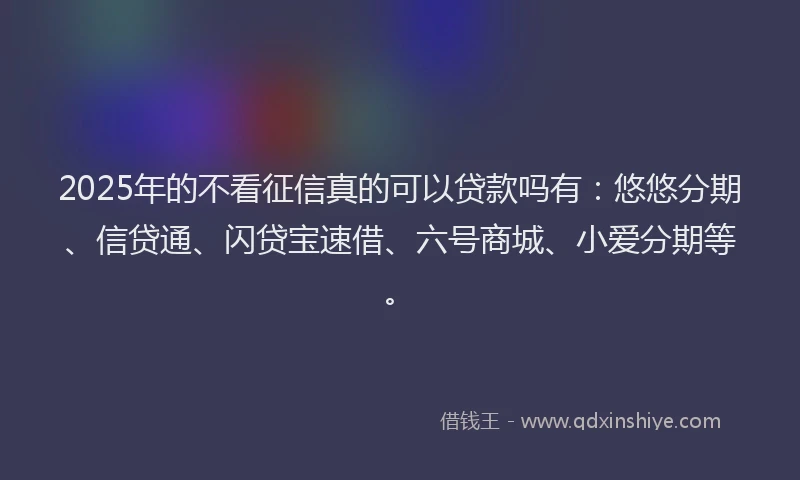 2025年的不看征信真的可以贷款吗有：悠悠分期、信贷通、闪贷宝速借、六号商城、小爱分期等。