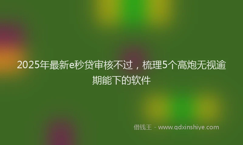 2025年最新e秒贷审核不过，梳理5个高炮无视逾期能下的软件