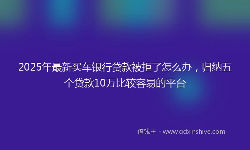 2025年最新买车银行贷款被拒了怎么办，归纳五个贷款10万比较容易的平台