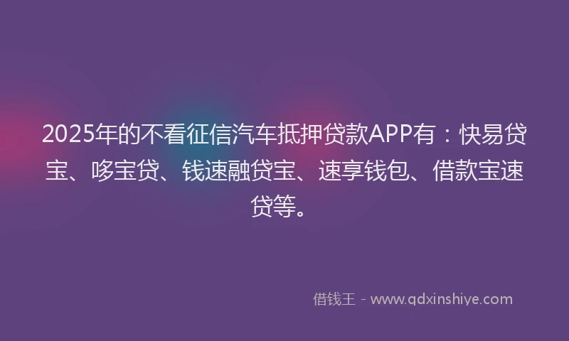 2025年的不看征信汽车抵押贷款APP有：快易贷宝、哆宝贷、钱速融贷宝、速享钱包、借款宝速贷等。