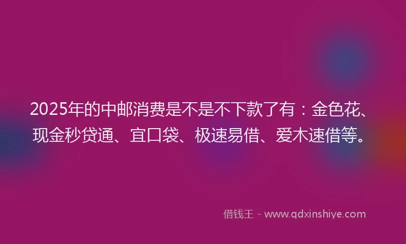 2025年的中邮消费是不是不下款了有：金色花、现金秒贷通、宜口袋、极速易借、爱木速借等。
