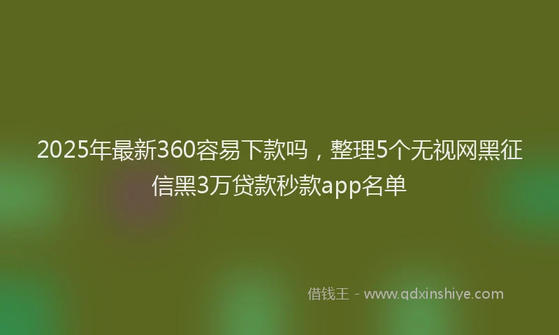 2025年最新360容易下款吗，整理5个无视网黑征信黑3万贷款秒款app名单