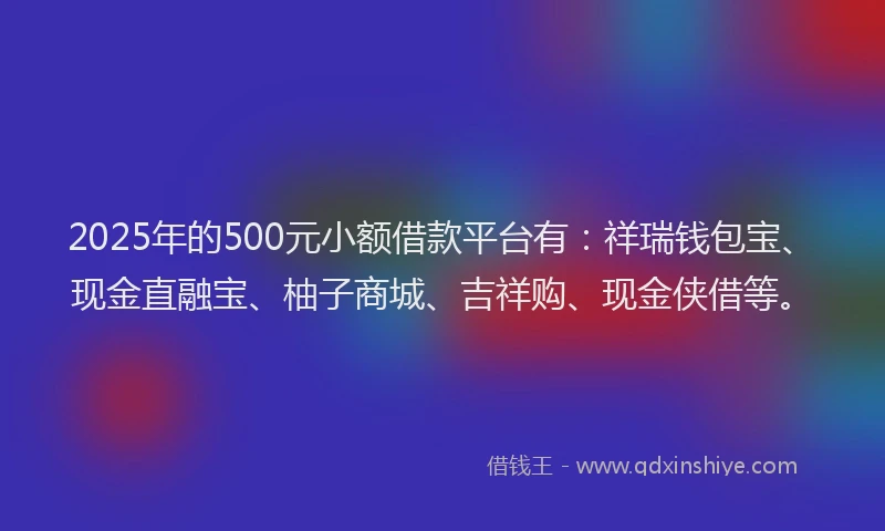 2025年的500元小额借款平台有：祥瑞钱包宝、现金直融宝、柚子商城、吉祥购、现金侠借等。
