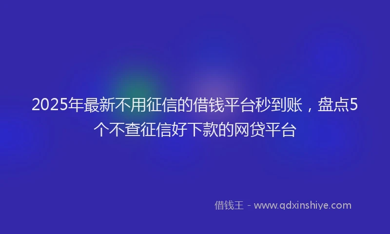 2025年最新不用征信的借钱平台秒到账，盘点5个不查征信好下款的网贷平台