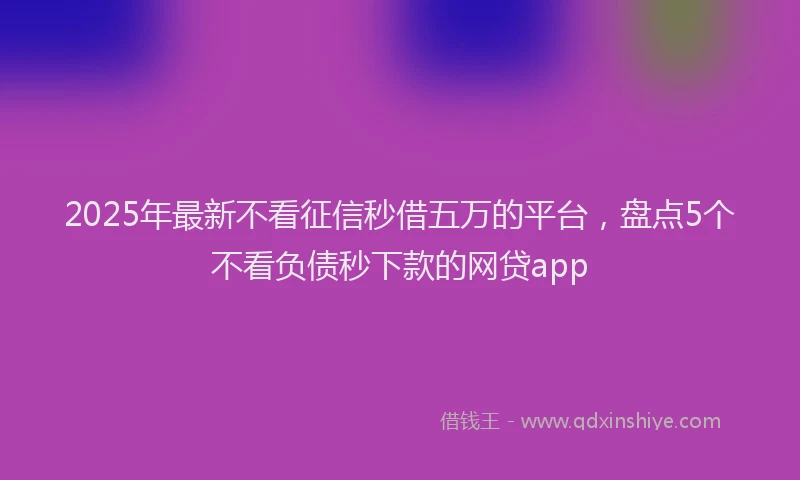 2025年最新不看征信秒借五万的平台，盘点5个不看负债秒下款的网贷app
