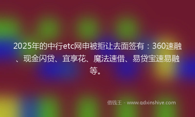 2025年的中行etc网申被拒让去面签有：360速融、现金闪贷、宜享花、魔法速借、易贷宝速易融等。