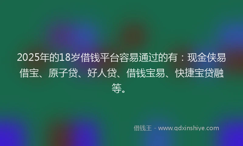 2025年的18岁借钱平台容易通过的有：现金侠易借宝、原子贷、好人贷、借钱宝易、快捷宝贷融等。