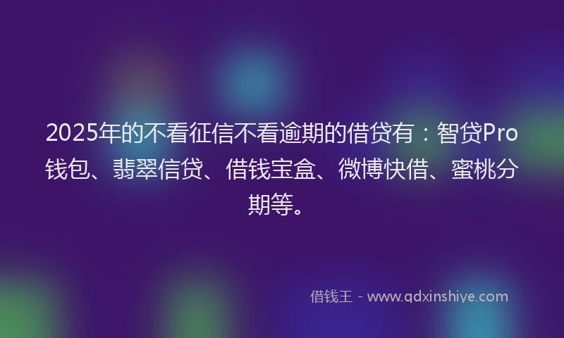2025年的不看征信不看逾期的借贷有：智贷Pro钱包、翡翠信贷、借钱宝盒、微博快借、蜜桃分期等。