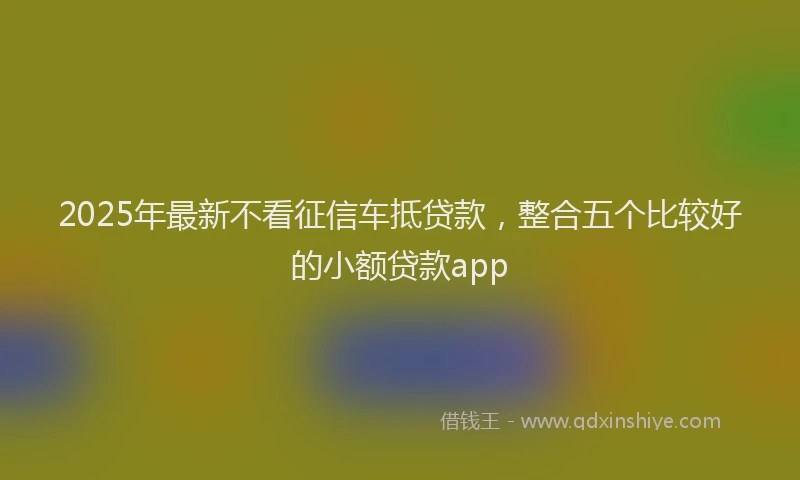 2025年最新不看征信车抵贷款，整合五个比较好的小额贷款app