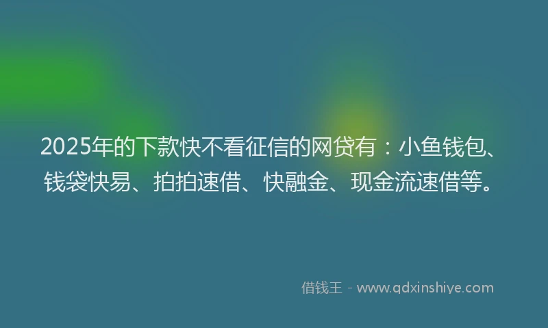 2025年的下款快不看征信的网贷有：小鱼钱包、钱袋快易、拍拍速借、快融金、现金流速借等。