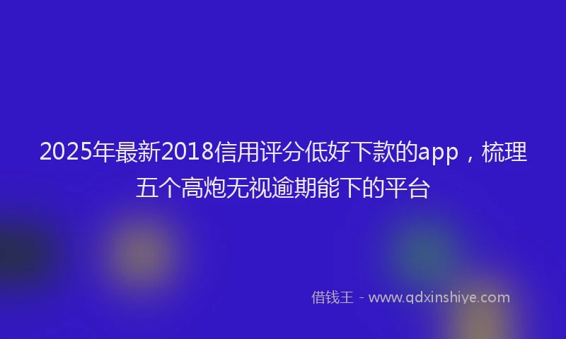 2025年最新2018信用评分低好下款的app，梳理五个高炮无视逾期能下的平台