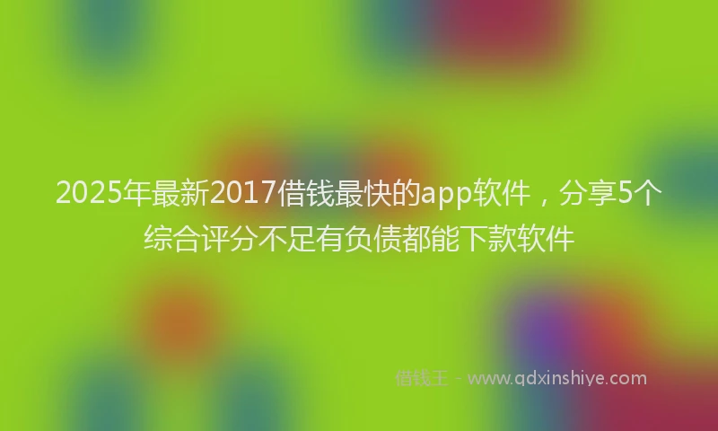 2025年最新2017借钱最快的app软件，分享5个综合评分不足有负债都能下款软件