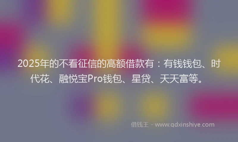 2025年的不看征信的高额借款有：有钱钱包、时代花、融悦宝Pro钱包、星贷、天天富等。