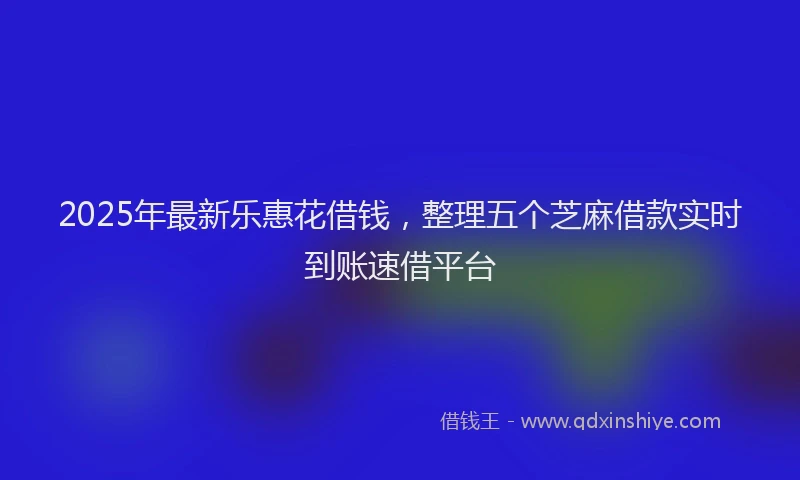 2025年最新乐惠花借钱，整理五个芝麻借款实时到账速借平台