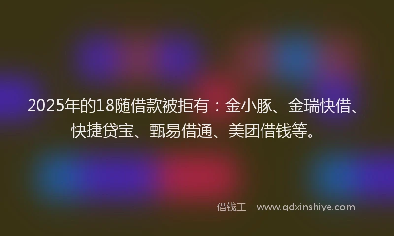 2025年的18随借款被拒有：金小豚、金瑞快借、快捷贷宝、甄易借通、美团借钱等。