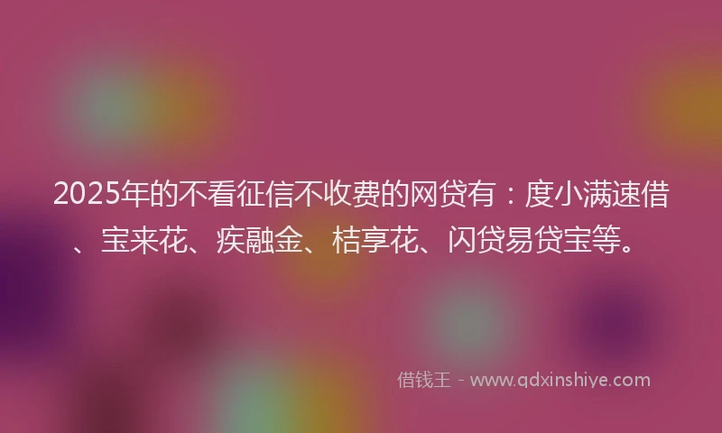 2025年的不看征信不收费的网贷有：度小满速借、宝来花、疾融金、桔享花、闪贷易贷宝等。