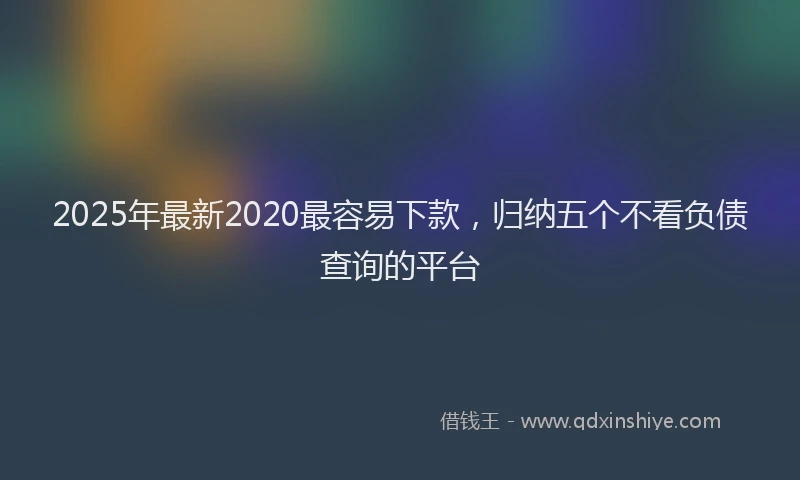 2025年最新2020最容易下款，归纳五个不看负债查询的平台