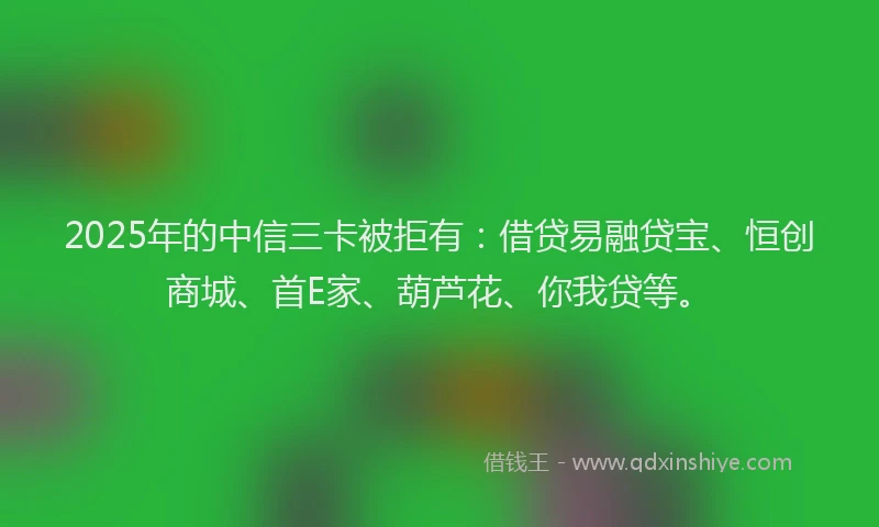 2025年的中信三卡被拒有：借贷易融贷宝、恒创商城、首E家、葫芦花、你我贷等。